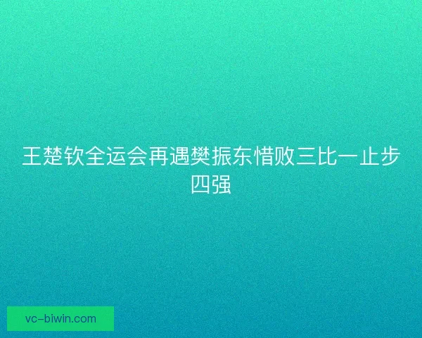 王楚钦全运会再遇樊振东惜败三比一止步四强 王楚钦全运会再遇樊振东惜败三比一止步四强