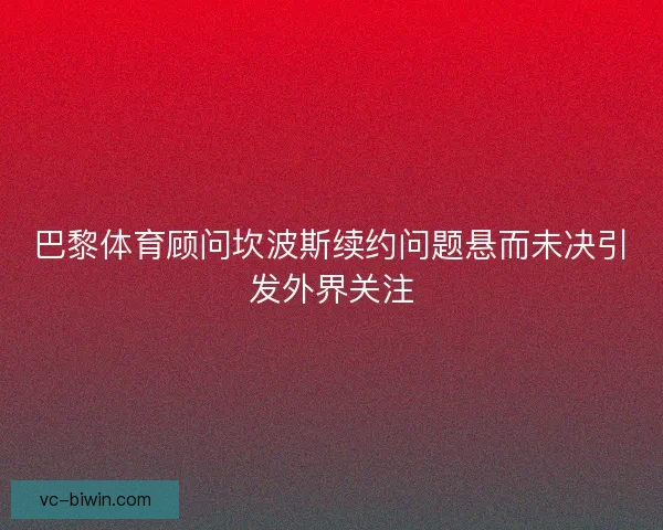 巴黎体育顾问坎波斯续约问题悬而未决引发外界关注 巴黎体育顾问坎波斯续约问题悬而未决引发外界关注