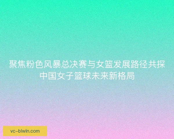 聚焦粉色风暴总决赛与女篮发展路径共探中国女子篮球未来新格局 聚焦粉色风暴总决赛与女篮发展路径共探中国女子篮球未来新格局