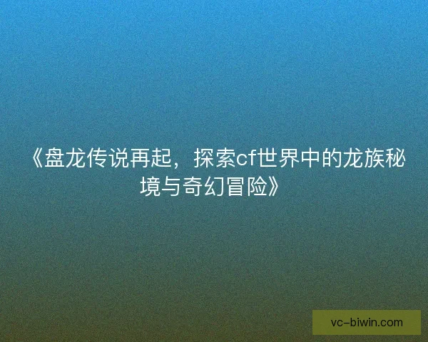 《盘龙传说再起,探索cf世界中的龙族秘境与奇幻冒险》 《盘龙传说再起,探索cf世界中的龙族秘境与奇幻冒险》