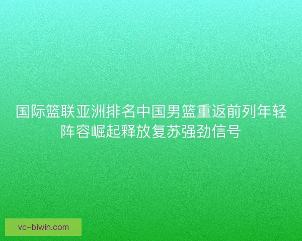 国际篮联亚洲排名中国男篮重返前列年轻阵容崛起释放复苏强劲信号 国际篮联亚洲排名中国男篮重返前列年轻阵容崛起释放复苏强劲信号