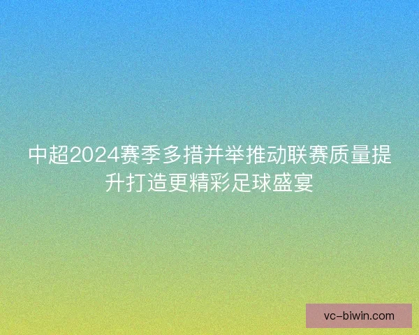 中超2024赛季多措并举推动联赛质量提升打造更精彩足球盛宴