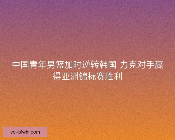 中国青年男篮加时逆转韩国 力克对手赢得亚洲锦标赛胜利