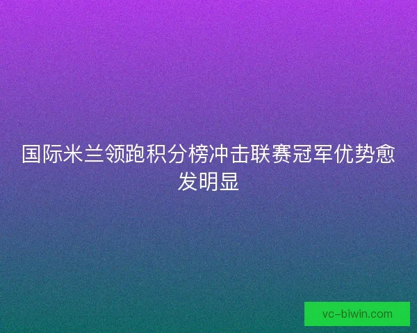 国际米兰领跑积分榜冲击联赛冠军优势愈发明显