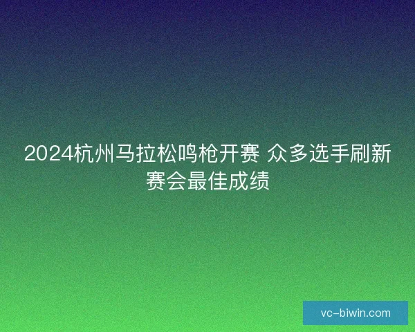 2024杭州马拉松鸣枪开赛 众多选手刷新赛会最佳成绩 2024杭州马拉松鸣枪开赛 众多选手刷新赛会最佳成绩
